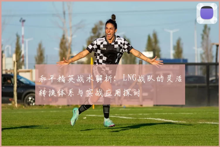 和平精英战术解析：LNG战队的灵活转换体系与实战应用探讨