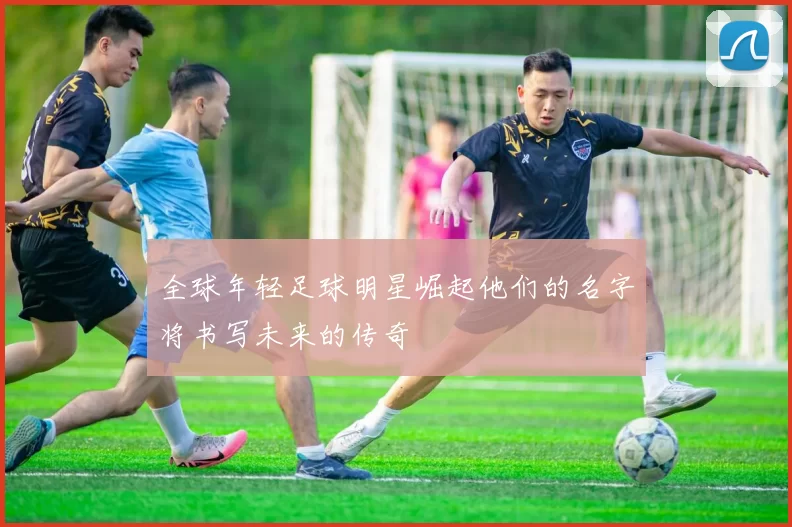 全球年轻足球明星崛起他们的名字将书写未来的传奇