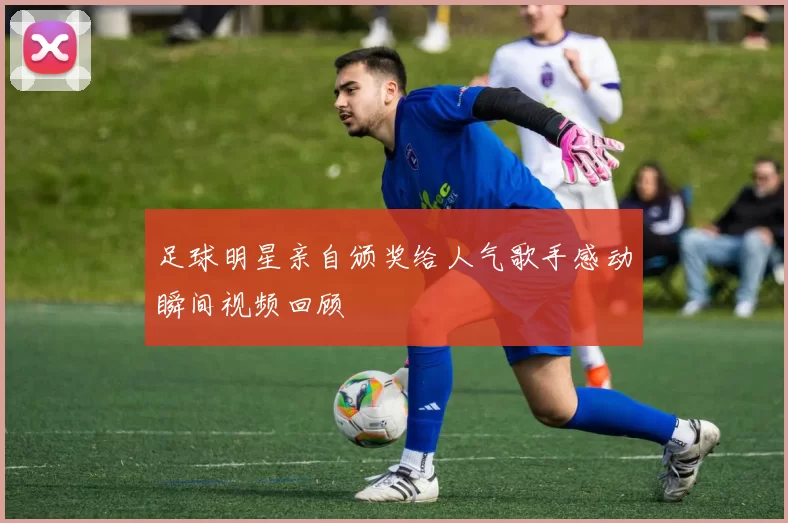 足球明星亲自颁奖给人气歌手感动瞬间视频回顾