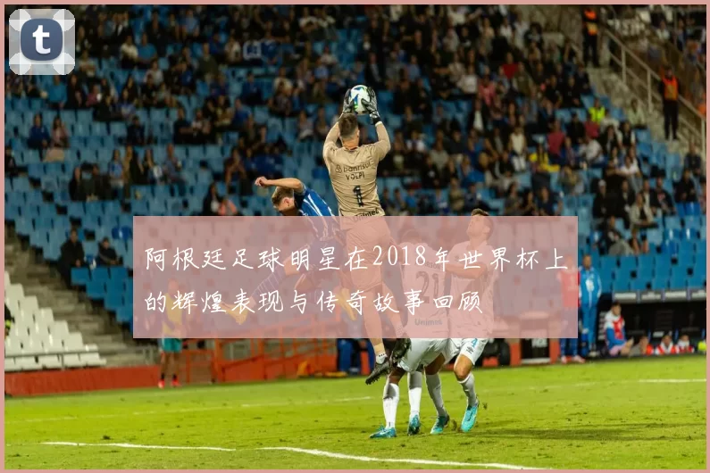 阿根廷足球明星在2018年世界杯上的辉煌表现与传奇故事回顾